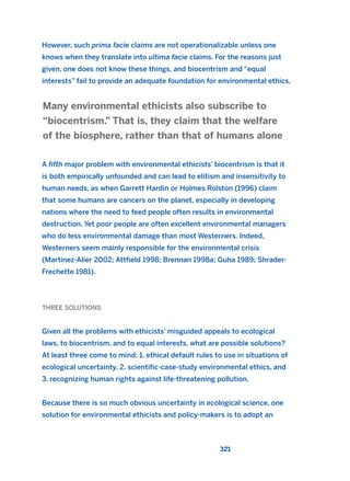 However, such prima facie claims are not operationalizable unless one
knows when they translate into ultima facie claims. For the reasons just
given, one does not know these things, and biocentrism and “equal
interests” fail to provide an adequate foundation for environmental ethics.
A fifth major problem with environmental ethicists’ biocentrism is that it
is both empirically unfounded and can lead to elitism and insensitivity to
human needs, as when Garrett Hardin or Holmes Rolston (1996) claim
that some humans are cancers on the planet, especially in developing
nations where the need to feed people often results in environmental
destruction. Yet poor people are often excellent environmental managers
who do less environmental damage than most Westerners. Indeed,
Westerners seem mainly responsible for the environmental crisis
(Martinez-Alier 2002; Attfield 1998; Brennan 1998a; Guha 1989; Shrader-
Frechette 1981).
THREE SOLUTIONS
Given all the problems with ethicists’ misguided appeals to ecological
laws, to biocentrism, and to equal interests, what are possible solutions?
At least three come to mind: 1. ethical default rules to use in situations of
ecological uncertainty, 2. scientific-case-study environmental ethics, and
3. recognizing human rights against life-threatening pollution.
Because there is so much obvious uncertainty in ecological science, one
solution for environmental ethicists and policy-makers is to adopt an
Many environmental ethicists also subscribe to
“biocentrism.” That is, they claim that the welfare
of the biosphere, rather than that of humans alone
321
2011 B08 ETICA INGLES 011 30/12/11 11:05 Página 321
 