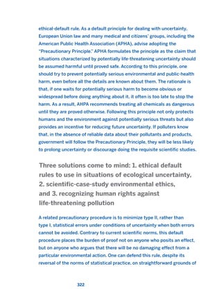 ethical-default rule. As a default principle for dealing with uncertainty,
European Union law and many medical and citizens’ groups, including the
American Public Health Association (APHA), advise adopting the
“Precautionary Principle.” APHA formulates the principle as the claim that
situations characterized by potentially life-threatening uncertainty should
be assumed harmful until proved safe. According to this principle, one
should try to prevent potentially serious environmental and public-health
harm, even before all the details are known about them. The rationale is
that, if one waits for potentially serious harm to become obvious or
widespread before doing anything about it, it often is too late to stop the
harm. As a result, AHPA recommends treating all chemicals as dangerous
until they are proved otherwise. Following this principle not only protects
humans and the environment against potentially serious threats but also
provides an incentive for reducing future uncertainty. If polluters know
that, in the absence of reliable data about their pollutants and products,
government will follow the Precautionary Principle, they will be less likely
to prolong uncertainty or discourage doing the requisite scientific studies.
A related precautionary procedure is to minimize type II, rather than
type I, statistical errors under conditions of uncertainty when both errors
cannot be avoided. Contrary to current scientific norms, this default
procedure places the burden of proof not on anyone who posits an effect,
but on anyone who argues that there will be no damaging effect from a
particular environmental action. One can defend this rule, despite its
reversal of the norms of statistical practice, on straightforward grounds of
Three solutions come to mind: 1. ethical default
rules to use in situations of ecological uncertainty,
2. scientific-case-study environmental ethics,
and 3. recognizing human rights against
life-threatening pollution
322
2011 B08 ETICA INGLES 011 30/12/11 11:05 Página 322
 