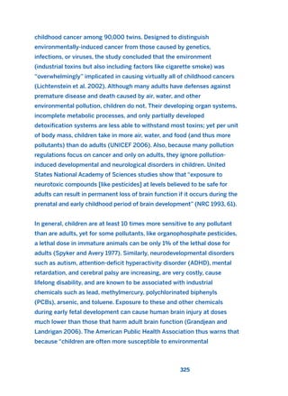childhood cancer among 90,000 twins. Designed to distinguish
environmentally-induced cancer from those caused by genetics,
infections, or viruses, the study concluded that the environment
(industrial toxins but also including factors like cigarette smoke) was
“overwhelmingly” implicated in causing virtually all of childhood cancers
(Lichtenstein et al. 2002). Although many adults have defenses against
premature disease and death caused by air, water, and other
environmental pollution, children do not. Their developing organ systems,
incomplete metabolic processes, and only partially developed
detoxification systems are less able to withstand most toxins; yet per unit
of body mass, children take in more air, water, and food (and thus more
pollutants) than do adults (UNICEF 2006). Also, because many pollution
regulations focus on cancer and only on adults, they ignore pollution-
induced developmental and neurological disorders in children. United
States National Academy of Sciences studies show that “exposure to
neurotoxic compounds [like pesticides] at levels believed to be safe for
adults can result in permanent loss of brain function if it occurs during the
prenatal and early childhood period of brain development” (NRC 1993, 61).
In general, children are at least 10 times more sensitive to any pollutant
than are adults, yet for some pollutants, like organophosphate pesticides,
a lethal dose in immature animals can be only 1% of the lethal dose for
adults (Spyker and Avery 1977). Similarly, neurodevelopmental disorders
such as autism, attention-deficit hyperactivity disorder (ADHD), mental
retardation, and cerebral palsy are increasing, are very costly, cause
lifelong disability, and are known to be associated with industrial
chemicals such as lead, methylmercury, polychlorinated biphenyls
(PCBs), arsenic, and toluene. Exposure to these and other chemicals
during early fetal development can cause human brain injury at doses
much lower than those that harm adult brain function (Grandjean and
Landrigan 2006). The American Public Health Association thus warns that
because “children are often more susceptible to environmental
325
2011 B08 ETICA INGLES 011 30/12/11 11:05 Página 325
 