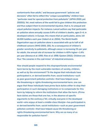 contaminants than adults,” and because government “policies and
decisions” often fail to reflect this “unique susceptibility,” children have
“particular need for special protection from pollutants” (APHA 2000, pol.
200011). Yet, most nations of the world fail to give children this protection
and thus subject them to environmental injustice, that is, to unequal and
unjust pollution impacts. For instance, Lancet authors say that particulate
air pollution alone annually causes 6.4% of children’s deaths, ages 0–4, in
developed nations; in Europe, this means that air particulates, alone, kill
14,000 toddlers each year (Valent et al. 2004). The World Health
Organization says air pollution alone is associated with up to half of all
childhood cancers (WHO 2005, 155). As a consequence of children’s
greater sensitivity to pollutants, although cancer is increasing 1% per year
for adults, the annual rate of increase for children is 40% higher—1.4%
per year (Devesa et al. 1995; Ries et al. 1998; Epstein 2002). Children are
thus “the canaries in the coal mines” of industrial emissions.
How should people respond to this disproportionate environmental
harm borne by the most vulnerable members of society, children,
as well as by the environment? To the degree that individuals have
participated in, or derived benefits from, social institutions—such
as poor government pollution controls—that have helped cause
life-threatening or rights-threatening environmental harm, one can
argue that these individuals have prima facie duties either to stop their
participation in such damaging institutions or to compensate for this
harm by helping to reform the institutions that allow the harm. (Prima
facie duties are those that one has, in the absence of specific
arguments to the contrary.) Yet, virtually everyone in the developed
world—who enjoys at least a middle-class lifestyle—has participated in,
or derived benefits from, social institutions—such as poor government
pollution controls—that have helped cause life-threatening or
rights-threatening environmental harm. Why are so many of us
responsible for pollution harm?
326
2011 B08 ETICA INGLES 011 30/12/11 11:05 Página 326
 