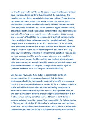 In virtually every nation of the world, poor people, minorities, and children
bear greater pollution burdens than the rest of the population—the
middle-class population, especially in developed nations. Proportionately
more landfills, power plants, toxic-waste dumps, bus and rail yards,
sewage plants, and industrial facilities are sited in the neighborhoods of
poor people and minorities; as a result, they bear higher levels of cancer,
preventable death, infectious disease, contaminated air and contaminated
tap water. Thus, “exposure to environmental risks varies based on race
and ... income” APHA 2005). For instance, in virtually all nations, middle-
class people have their garbage removed to the neighborhoods of poor
people, where it is burned or buried and causes harm. Or, for instance,
poor people and minorities live in more polluted areas because wealthier
people can afford not to do so. Wealthier people and adults thus “buy
their way” out of many problems of environmental pollution. They are able
to do so because wealthier people can pay attorneys and scientists to
help them avoid noxious facilities in their own neighborhoods, whereas
poor people cannot. As a result, wealthier people are able to impose these
environmental burdens on the poor, through environmental injustice
(Shrader-Frechette 2007, 2002; Bryant 1995; Bullard 1994).
But if people have prima facie duties to compensate for the life-
threatening, rights-threatening, and unequal distributions of
environmental pollution from which they unfairly benefit, one can argue
that this compensation ideally ought to take the form of helping to reform
social institutions that contribute to life-threatening environmental
pollution and environmental injustice. As such, this argument relies on
two basic claims about different types of responsibility. One claim is that
if citizens have unfairly benefited from and therefore contributed to
unequal pollution harm, they bear ethical responsibility for helping to stop
it. The second claim is that if citizens live in a democracy, and therefore
are entitled to participate in nations and institutions whose environmental
policies and practices contribute to pollution harm and to environmental
327
2011 B08 ETICA INGLES 011 30/12/11 11:05 Página 327
 