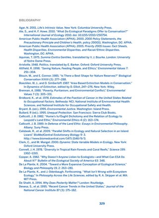 BIBLIOGRAPHY
Agar, N. 2001. Life’s Intrinsic Value. New York: Columbia University Press.
Ale, S., and H. F. Howe. 2010. “What Do Ecological Paradigms Offer to Conservation?”
International Journal of Ecology 2010. doi: 10.1155/2010/250754.
American Public Health Association (APHA). 2000. 2000 Policy Statements, the
Precautionary Principle and Children’s Health, policy 200011. Washington, DC: APHA.
American Public Health Association (APHA). 2005. Priority 2005 Issues: Fact Sheets,
Health Disparities, Environmental Disparities, and Racial/Ethnic Disparities.
Washington, DC: APHA.
Aquinas, T. 1975. Summa Contra Gentiles, translated by V. J. Bourke. London: University
of Notre Dame Press.
Aristotle. 1948. Politics, translated by E. Barker. Oxford: Oxford University Press.
Attfield, R. 1998. “Saving Nature, Feeding People, and Ethics,” Environmental Values 7:
291–304.
Blouin, M., and E. Connor. 1985. “Is There a Best Shape for Nature Reserves?” Biological
Conservation XXXII (3): 277–288.
Boecklen, W. J., and D. Simberloff. 1987. “Area-Based Extinction Models in Conservation.”
In Dynamics of Extinction, edited by D. Elliot, 247–276. New York: Wiley.
Brennan, A. 1988. “Poverty, Puritanism, and Environmental Conflict,” Environmental
Values 7 (3): 305–331.
Bridbord, K., et al. 1978. Estimates of the Fraction of Cancer in the United States Related
to Occupational Factors. Bethesda: NCI, National Institute of Environmental Health
Sciences, and National Institute for Occupational Safety and Health.
Bryant, B. (ed.). 1995. Environmental Justice. Washington: Island Press.
Bullard, R (ed.). 1995. Unequal Protection. San Francisco: Sierra Club Books.
Callicott, J. B. 1982. “Hume’s Is/Ought Dichotomy and the Relation of Ecology to
Leopold’s Land Ethic.” Environmental Ethics 4 (2): 163–174.
Callicott, J. B. 1989. In Defense of the Land Ethic: Essays in Environmental Philosophy.
Albany: Suny Press.
Calsbeek, R., et al. 2009. “Parallel Shifts in Ecology and Natural Selection in an Island
Lizard.” BioMedCentral Evolutionary Biology 9: 3.
http://www.biomedcentral.com/1471-2148/9/3.
Clark, C., and M. Mangel. 2000. Dynamic State Variable Models in Ecology. New York:
Oxford University Press.
Connell, J. H. 1978. “Diversity in Tropical Rain Forests and Coral Reefs,” Science 199:
1302–1310.
Cooper, A. 1982. “Why Doesn’t Anyone Listen to Ecologists—and What Can ESA Do
About It?” Bulletin of the Ecological Society of America 63: 348.
De La Plante, K. 2004. “Toward a More Expansive Conception of Ecological Science,”
Biology and Philosophy 19, 2: 263–281.
De La Plante, K., and J. Odenbaugh. Forthcoming. “What Isn’t Wrong with Ecosystem
Ecology.” In Philosophy Across the Life Sciences, edited by R. A. Skipper et al. MA:
MIT Press.
De Shalit, A. 1994. Why Does Posterity Matter? London: Routledge.
Devesa, S., et al. 1995. “Recent Cancer Trends in the United States.” Journal of the
National Cancer Institute 87 (3): 175–182.
329
2011 B08 ETICA INGLES 011 30/12/11 11:05 Página 329
 