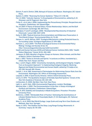 Ehrlich, P. and A. Ehrlich. 1996. Betrayal of Science and Reason. Washington, DC: Island
Press.
Epstein, S. 2002. “Reversing the Cancer Epidemic,” Tikkun 17, 3: 56–66.
Farr, D. 2002. “Indicator Species.” In Encyclopedia of Environmetrics, edited by A. El-
Sharaawi, and W. Piegorsch. New York.
Fisher, E., et al. (eds.). 2006. Implementing the Precautionary Principle: Perspectives and
Prospects. Cheltenham, UK: Edward Elgar.
Fox, W. 2007. A Theory of General Ethics: Human Relationships, Nature, and the Built
Environment. Cambridge, MA: MIT Press.
Grandjean, P. and P. Landrigan. 2006. “Developmental Neurotoxicity of Industrial
Chemicals.” Lancet 368: 2167–2178.
Guha, R. 1989. “Radical American Environmentalism and Wilderness Preservation: A
Third World Critique.” Environmental Ethics 11: 71–83.
Hansen, A., and R. DeFries. 2007. “Ecological Mechanisms Linking Protected Areas to
Surrounding Lands.” Ecological Applications 17: 974–988.
Hanssen, L., et al. 2009. “The Role of Ecological Science in Environmental Policy-
Making.” Ecology and Society 14 (1): 43.
http://www.ecologyandsociety.org/vol14/iss1/art43/.
Health and Human Services (HHS) and National Cancer Institute (NCI). 1991. “Health
Status Objectives.” Cancer 16 (1): 416–440.
Jamieson, D. 2001. Morality’s Progress: Essays on Humans, Other Animals, and the Rest
of Nature. Oxford: Clarendon Press.
Kant, I. 1963. “Duties to Animals and Spirits.” In Lectures on Ethics, translated by L.
Infield. New York: Harper and Row.
Kay. J. and H. Regier. 2000. “Uncertainty, Complexity, and Ecological Integrity: Insights
from an Ecosystem Approach.” In Implementing Ecological Integrity: Restoring
Regional and Global Environmental and Human Health, edited by P. Crabbe et al.,
121–156. Norwell, MA: Kluwer.
Lashof, J., et al. 1981. Assessment of Technologies for Determining Cancer Risks from the
Environment. Washington, DC: Office of Technology Assessment.
Leopold, A. 1949. A Sand County Almanac. Oxford: Oxford University Press.
Levins, R. 1974. “The Qualitative Analysis of Partially-Specified Systems.” Annals of the
New York Academy of Sciences 231: 123–138.
Lichtenstein, N. 2006. Wal-Mart. New York: New Press.
Light, A., and E. Katz. 1996. Environmental Pragmatism. London: Routledge.
Martinez-Alier, J. 2002. The Environmentalism of the Poor: A Study of Ecological
Conflicts and Valuation. Cheltenham: Edward Elgar.
May, R. 1973. Stability and Complexity in Model Ecosystems. Princeton: Princeton
University Press.
McGinnis, J. 2005. “Attributable Risk in Practice.” Estimating the Contributions of
Lifestyle-Related Factors to Preventable Death. 17–19. Washington, DC: National
Academy Press.
Miao, S., et al. 2009. Real World Ecology: Large-Scale and Long-Term Case Studies and
Methods. New York: Springer.
Naess, A. 1973. “The Shallow and the Deep, Long-Range Ecology Movements: A
Summary.” Inquiry 16: 95–100.
330
2011 B08 ETICA INGLES 011 30/12/11 11:05 Página 330
 