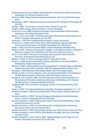 National Research Council (NRC). 1993. Pesticides in the Diets of Infants and Children.
Washington, DC: National Academy Press.
Norton, B. 1991. Toward Unity Among Environmentalists. New York: Oxford University
Press.
Odenbaugh, J. 2005. “Idealized, Inaccurate, but Successful,” Biology and Philosophy 20:
231–255.
O’Neill, J. 1992. “The Varieties of Intrinsic Value.” Monist 75: 119–137.
O’Neill, J. 1993. Ecology, Policy and Politics. London: Routledge.
Orians, G. H., et al. 1986. Ecological Knowledge and Environmental Problem Solving.
Washington, DC: National Academy Press.
Paine, R., and S. Levin. 1981. “Intertidal Landscapes: Disturbance and the Dynamics of
Pattern.” Ecological Monographs 51: 145–178.
Passmore, J. 1974. Man’s Responsibility for Nature, London: Duckworth.
Pimentel, D., L. Westra and R. Noss, (eds.). 2000. Ecological Integrity: Integrating
Environment, Conservation, and Health. Washington, DC: Island Press.
Regan, T. 1983. The Case for Animal Rights. London: Routledge and Kegan Paul.
Regier, H. 1992. “Indicators of Ecosystem Integrity.” In Ecological Indicators, edited by D.
McKenzie, D. Hyatt and V. McDonald, 183–200. Fort Lauderdale: Elsevier.
Ricci, P., et al. 2003. “Precaution, Uncertainty and Causation in Environmental
Decisions.” Environment International 29 (1): 1–19.
Rolston, H. 1975. “Is There an Ecological Ethic?” Ethics 85: 93–109.
Rolston, H. 1988. Environmental Ethics: Duties to and Values in the Natural World.
Philadelphia: Temple University Press.
Rolston, H. 1996. “Feeding People versus Saving Nature?” In World Hunger and Morality,
edited by W. Aiken and H. LaFollette, 248–267. Englewood Cliffs: Prentice Hall.
Rousseau, J. 1979. Reveries of the Solitary Walker. New York: Penguin Books.
Routley, R. 1973. “Is There a Need for a New, an Environmental Ethic?” Proceedings of
the 15th World Congress of Philosophy, 205–210. Sophia: Sophia Press.
Routley, R., and V. Routley. 1980. “Human Chauvinism and Environmental Ethics.” In
Environmental Philosophy, edited by D. Mannison, M. McRobbie, and R. Routley,
96–189. Canberra: Australian National University.
Sagoff, M. 1985. “Fact and Value in Ecological Science.” Environmental Ethics 7 (2):
99–116.
Salthe, S. 2005. “The Natural Philosophy of Ecology.” Ecological Complexity 2, 1: 1–19.
Shrader-Frechette, K. 1981. Environmental Ethics. Pacific Grove, California: Boxwood
Press.
Shrader-Frechette, K. 1995. “Practical Ecology and Foundations for Environmental
Ethics.” Journal of Philosophy XCII (12): 621–635.
Shrader-Frechette, K. 1996. “Individualism, Holism, and Environmental Ethics,” Ethics
and the Environment 1: 55–69.
Shrader-Frechette, K. 2002. Environmental Justice: Creating Equality, Reclaiming
Democracy. Oxford: Oxford University Press.
Shrader-Frechette, K. 2007. Taking Action, Saving Lives. Oxford: Oxford University Press.
Shrader-Frechette, K., and E. McCoy. 1993. Method in Ecology. New York: Cambridge
University Press.
Shrader-Frechette, K., and E. McCoy. 1994. “Applied Ecology and the Logic of Case
Studies.” Philosophy of Science LXI (1): 228–249.
331
2011 B08 ETICA INGLES 011 30/12/11 11:05 Página 331
 