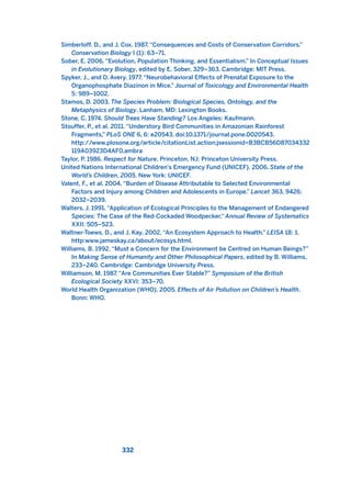 Simberloff, D., and J. Cox. 1987. “Consequences and Costs of Conservation Corridors.”
Conservation Biology I (1): 63–71.
Sober, E. 2006. “Evolution, Population Thinking, and Essentialism.” In Conceptual Issues
in Evolutionary Biology, edited by E. Sober, 329–363. Cambridge: MIT Press.
Spyker, J., and D. Avery. 1977. “Neurobehavioral Effects of Prenatal Exposure to the
Organophosphate Diazinon in Mice.” Journal of Toxicology and Environmental Health
5: 989–1002.
Stamos, D. 2003. The Species Problem: Biological Species, Ontology, and the
Metaphysics of Biology. Lanham, MD: Lexington Books.
Stone, C. 1974. Should Trees Have Standing? Los Angeles: Kaufmann.
Stouffer, P., et al. 2011. “Understory Bird Communities in Amazonian Rainforest
Fragments,” PLoS ONE 6, 6: e20543. doi:10.1371/journal.pone.0020543.
http://www.plosone.org/article/citationList.action;jsessionid=B3BCB56D87034332
119A03923D4AF0.ambra
Taylor, P. 1986. Respect for Nature. Princeton, NJ: Princeton University Press.
United Nations International Children’s Emergency Fund (UNICEF). 2006. State of the
World’s Children, 2005. New York: UNICEF.
Valent, F., et al. 2004. “Burden of Disease Attributable to Selected Environmental
Factors and Injury among Children and Adolescents in Europe.” Lancet 363, 9426:
2032–2039.
Walters, J. 1991. “Application of Ecological Principles to the Management of Endangered
Species: The Case of the Red-Cockaded Woodpecker,” Annual Review of Systematics
XXII: 505–523.
Waltner-Toews, D., and J. Kay. 2002. “An Ecosystem Approach to Health.” LEISA 18: 1.
http:www.jameskay.ca/about/ecosys.html.
Williams, B. 1992. “Must a Concern for the Environment be Centred on Human Beings?”
In Making Sense of Humanity and Other Philosophical Papers, edited by B. Williams,
233–240. Cambridge: Cambridge University Press.
Williamson, M. 1987. “Are Communities Ever Stable?” Symposium of the British
Ecological Society XXVI: 353–70.
World Health Organization (WHO). 2005. Effects of Air Pollution on Children’s Health.
Bonn: WHO.
332
2011 B08 ETICA INGLES 011 30/12/11 11:05 Página 332
 