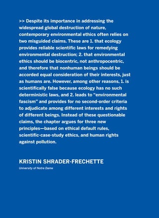 >> Despite its importance in addressing the
widespread global destruction of nature,
contemporary environmental ethics often relies on
two misguided claims. These are 1. that ecology
provides reliable scientific laws for remedying
environmental destruction; 2. that environmental
ethics should be biocentric, not anthropocentric,
and therefore that nonhuman beings should be
accorded equal consideration of their interests, just
as humans are. However, among other reasons, 1. is
scientifically false because ecology has no such
deterministic laws, and 2. leads to “environmental
fascism” and provides for no second-order criteria
to adjudicate among different interests and rights
of different beings. Instead of these questionable
claims, the chapter argues for three new
principles—based on ethical default rules,
scientific-case-study ethics, and human rights
against pollution.
KRISTIN SHRADER-FRECHETTE
University of Notre Dame
2011 B08 ETICA INGLES 011 30/12/11 11:05 Página 333
 