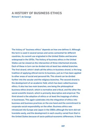 A HISTORY OF BUSINESS ETHICS
Richard T. de George
337
The history of “business ethics” depends on how one defines it. Although
the term is used in several senses and varies somewhat for different
countries, its current use originated in the United States and became
widespread in the 1970s. The history of business ethics in the United
States can be viewed as the intersection of three intertwined strands.
Each of these in turn can be divided into at least two related branches.
The first strand, which I shall call the ethics-in-business strand, is the long
tradition of applying ethical norms to business, just as it has been applied
to other areas of social and personal life. This strand can be divided
further into the secular and the religious branches. The second strand is
the development of an academic field, which has been called business
ethics. It also has two main branches, one being the philosophical
business-ethics branch, which is normative and critical, and the other the
social-scientific branch, which is primarily descriptive and empirical. The
third strand is the adoption of ethics or at least the trappings of ethics
in businesses. This again subdivides into the integration of ethics into
business and business practices on the one hand and the commitment to
corporate social responsibility on the other. Business ethics was
introduced into Europe and Japan in the 1980s although the term did not
translate easily, and the development in each country varied from that in
the United States because of socio-political-economic differences. It then
2011 B08 ETICA INGLES 012 30/12/11 11:06 Página 337
 