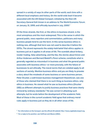 spread in a variety of ways to other parts of the world, each time with a
different local emphasis and history. On the world-wide level it became
associated with the UN Global Compact, initiated by the then UN
Secretary-General Kofi Annan in an address to The World Economic Forum
on January 31, 1999, and officially launched in July, 2000.1
Of the three strands, the first, or the ethics-in-business strand, is the
most amorphous and the most widespread. This is the sense in which the
general public, news reporters and commentators, politicians and many
business people tend to use the term. In this sense business ethics is
nothing new, although that term was not used to describe it before the
1970s. The strand represents the widely-held belief that ethics applies in
business just as it applies in all areas of life. The scandals about bribery,
insider trading, false advertising, and the like, the stories about Enron and
Arthur Andersen and Bernard Madoff’s Ponzi scheme, constitute what is
generally regarded as misconduct in business and what the general public
associates with business ethics—or more precisely, with the failure of
businesses to act ethically. The moral norms that are violated apply to all
sections of society. Mention business ethics and you are likely to provoke
a story about the misdeeds of some business or some business person.
Peter Drucker, a well-known business-management theoretician, was one
of those who claimed that there is no such thing as business ethics, only
ethics in business. He viewed what he saw as business ethics (Drucker
1981) as different attempts to justify business practices that were clearly
immoral by ordinary standards.2
He was correct in attacking such
attempts, but he wrote before the development of the academic field.
Most of those in the current academic field agree that ordinary moral
rules apply in business just as they do in all other areas of life.
338
1
For information on the Compact, see the official UN website http://www.unglobalcompact.org.
2
For a reply to his position, see Hoffman and Moore (1962).
2011 B08 ETICA INGLES 012 30/12/11 11:06 Página 338
 