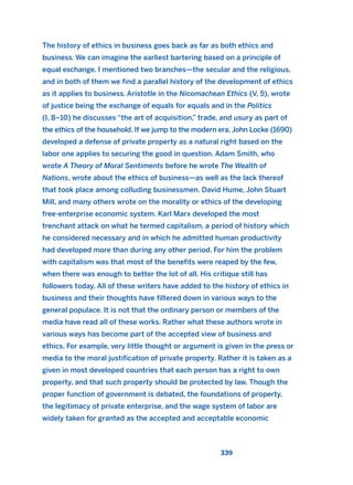 The history of ethics in business goes back as far as both ethics and
business. We can imagine the earliest bartering based on a principle of
equal exchange. I mentioned two branches—the secular and the religious,
and in both of them we find a parallel history of the development of ethics
as it applies to business. Aristotle in the Nicomachean Ethics (V, 5), wrote
of justice being the exchange of equals for equals and in the Politics
(I, 8–10) he discusses “the art of acquisition,” trade, and usury as part of
the ethics of the household. If we jump to the modern era, John Locke (1690)
developed a defense of private property as a natural right based on the
labor one applies to securing the good in question. Adam Smith, who
wrote A Theory of Moral Sentiments before he wrote The Wealth of
Nations, wrote about the ethics of business—as well as the lack thereof
that took place among colluding businessmen. David Hume, John Stuart
Mill, and many others wrote on the morality or ethics of the developing
free-enterprise economic system. Karl Marx developed the most
trenchant attack on what he termed capitalism, a period of history which
he considered necessary and in which he admitted human productivity
had developed more than during any other period. For him the problem
with capitalism was that most of the benefits were reaped by the few,
when there was enough to better the lot of all. His critique still has
followers today. All of these writers have added to the history of ethics in
business and their thoughts have filtered down in various ways to the
general populace. It is not that the ordinary person or members of the
media have read all of these works. Rather what these authors wrote in
various ways has become part of the accepted view of business and
ethics. For example, very little thought or argument is given in the press or
media to the moral justification of private property. Rather it is taken as a
given in most developed countries that each person has a right to own
property, and that such property should be protected by law. Though the
proper function of government is debated, the foundations of property,
the legitimacy of private enterprise, and the wage system of labor are
widely taken for granted as the accepted and acceptable economic
339
2011 B08 ETICA INGLES 012 30/12/11 11:06 Página 339
 