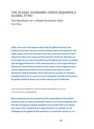 THE GLOBAL ECONOMIC CRISIS REQUIRES A
GLOBAL ETHIC
The Manifesto for a Global Economic Ethic
Hans Küng
35
Today, more and more people realize that the global economic and
financial crisis also concerns common ethical values and standards. One
might argue: do we not have laws which just need to be enforced? Sure,
solutions to this crisis require all the provisions of the law. But laws are
not enough. As you know, the political will to fight greed, fraud, corruption
and self-aggrandizement is often weak because it is not supported by an
ethical will. Laws without morality cannot endure, and no legal provision
can be implemented without moral consciousness based on some
elementary ethical standards. But is this not just an issue of individual
morality? Not at all, it is also an issue of corporate morality and concerns
the global market economy as a whole. Hence my first reflection:
THE FAILURE OF MARKETS, INSTITUTIONS AND MORALITY CALLS
FOR AN ETHICAL FRAMEWORK
Recent experiences have proved that the sustainability of the market
economy is by no means guaranteed. Indeed, one cannot escape the fact
that the emergence of global capitalism has brought with it an entirely
new set of risks. Trying to find a single reason for, or solution to, the
challenges of the global market economy in a particular country or in a
2011 B08 ETICA INGLES 001B 30/12/11 11:13 Página 35
 