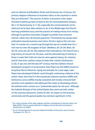 341
such as Islamist and Buddhist, Hindu and Confucian are, of course, the
primary religious influences on business ethics in the countries in which
they are dominant.3
The sources of ethics in business in the Judeo-
Christian tradition go back at least to the Ten Commandments (Exodus,
20: 1–17; Deuteronomy, 5: 7–21), especially the commandments not to
steal and not to bear false witness or lie. In the Middle Ages the Church
had long prohibited usury and the practice of making money from money,
although its position eventually changed to prohibit only excessive
interest, rather than all interest payments.4
Christianity has always been
ambivalent towards business and riches. Christ’s reply to the rich man
that “it is easier for a camel to go through the eye of a needle than for a
rich man to enter the kingdom of God” (Matthew, 19: 23–24, Mark, 10:
24–25, and Luke, 18: 24–25) captures that ambivalence. The Church has a
long history of concern for the poor, and the administering of charity to
those in need. But it did not raise its voice against slavery, for instance,
and St. Paul even cautions slaves to obey their masters (Colossians,
3: 22). It was not until the late 19th
century that the Catholic Church
developed a program of social justice when Pope Leo XIII (1891) issued an
encyclical, Rerum Novarum, laying out precepts for a just wage. Later
Popes have developed Catholic social thought, embracing a defense of the
worker. Pope John Paul II in the encyclicals Laborem exercens (1981) and
Centesimus annus (1991) morally evaluated and morally criticized both
socialism and capitalism and addressed the needs of developing nations.
He outlined what is known as a “preferential option for the poor.” Although
the Catholic Bishops of the United States also came out with a letter
on the economy (Economic Justice for All), its impact on the business
community and the general public has not been significant. In the
3
For a brief summary of the major religions and their contributions to business ethics, see
Mele (2006). There is a good collection of religious and secular texts and essays in
Stackhouse et al. (1995).
4
For St. Thomas Aquinas on usury (he followed Aristotle on this point), see his Summa
Theologica, II-II, 78, 1–4.
2011 B08 ETICA INGLES 012 30/12/11 11:06 Página 341
 