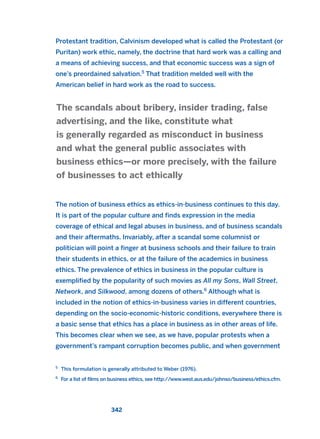 Protestant tradition, Calvinism developed what is called the Protestant (or
Puritan) work ethic, namely, the doctrine that hard work was a calling and
a means of achieving success, and that economic success was a sign of
one’s preordained salvation.5
That tradition melded well with the
American belief in hard work as the road to success.
The notion of business ethics as ethics-in-business continues to this day.
It is part of the popular culture and finds expression in the media
coverage of ethical and legal abuses in business, and of business scandals
and their aftermaths. Invariably, after a scandal some columnist or
politician will point a finger at business schools and their failure to train
their students in ethics, or at the failure of the academics in business
ethics. The prevalence of ethics in business in the popular culture is
exemplified by the popularity of such movies as All my Sons, Wall Street,
Network, and Silkwood, among dozens of others.6
Although what is
included in the notion of ethics-in-business varies in different countries,
depending on the socio-economic-historic conditions, everywhere there is
a basic sense that ethics has a place in business as in other areas of life.
This becomes clear when we see, as we have, popular protests when a
government’s rampant corruption becomes public, and when government
The scandals about bribery, insider trading, false
advertising, and the like, constitute what
is generally regarded as misconduct in business
and what the general public associates with
business ethics—or more precisely, with the failure
of businesses to act ethically
342
5
This formulation is generally attributed to Weber (1976).
6
For a list of films on business ethics, see http://www.west.aus.edu/johnso/business/ethics.cfm.
2011 B08 ETICA INGLES 012 30/12/11 11:06 Página 342
 