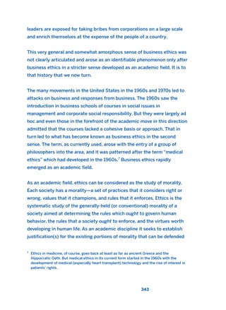 leaders are exposed for taking bribes from corporations on a large scale
and enrich themselves at the expense of the people of a country.
This very general and somewhat amorphous sense of business ethics was
not clearly articulated and arose as an identifiable phenomenon only after
business ethics in a stricter sense developed as an academic field. It is to
that history that we now turn.
The many movements in the United States in the 1960s and 1970s led to
attacks on business and responses from business. The 1960s saw the
introduction in business schools of courses in social issues in
management and corporate social responsibility. But they were largely ad
hoc and even those in the forefront of the academic move in this direction
admitted that the courses lacked a cohesive basis or approach. That in
turn led to what has become known as business ethics in the second
sense. The term, as currently used, arose with the entry of a group of
philosophers into the area, and it was patterned after the term “medical
ethics” which had developed in the 1960s.7
Business ethics rapidly
emerged as an academic field.
As an academic field, ethics can be considered as the study of morality.
Each society has a morality—a set of practices that it considers right or
wrong, values that it champions, and rules that it enforces. Ethics is the
systematic study of the generally-held (or conventional) morality of a
society aimed at determining the rules which ought to govern human
behavior, the rules that a society ought to enforce, and the virtues worth
developing in human life. As an academic discipline it seeks to establish
justification(s) for the existing portions of morality that can be defended
343
7
Ethics in medicine, of course, goes back at least as far as ancient Greece and the
Hippocratic Oath. But medical ethics in its current form started in the 1960s with the
development of medical (especially heart transplant) technology and the rise of interest in
patients’ rights.
2011 B08 ETICA INGLES 012 30/12/11 11:06 Página 343
 