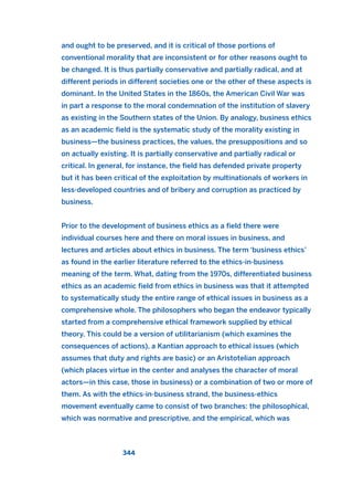 and ought to be preserved, and it is critical of those portions of
conventional morality that are inconsistent or for other reasons ought to
be changed. It is thus partially conservative and partially radical, and at
different periods in different societies one or the other of these aspects is
dominant. In the United States in the 1860s, the American Civil War was
in part a response to the moral condemnation of the institution of slavery
as existing in the Southern states of the Union. By analogy, business ethics
as an academic field is the systematic study of the morality existing in
business—the business practices, the values, the presuppositions and so
on actually existing. It is partially conservative and partially radical or
critical. In general, for instance, the field has defended private property
but it has been critical of the exploitation by multinationals of workers in
less-developed countries and of bribery and corruption as practiced by
business.
Prior to the development of business ethics as a field there were
individual courses here and there on moral issues in business, and
lectures and articles about ethics in business. The term ‘business ethics’
as found in the earlier literature referred to the ethics-in-business
meaning of the term. What, dating from the 1970s, differentiated business
ethics as an academic field from ethics in business was that it attempted
to systematically study the entire range of ethical issues in business as a
comprehensive whole. The philosophers who began the endeavor typically
started from a comprehensive ethical framework supplied by ethical
theory. This could be a version of utilitarianism (which examines the
consequences of actions), a Kantian approach to ethical issues (which
assumes that duty and rights are basic) or an Aristotelian approach
(which places virtue in the center and analyses the character of moral
actors—in this case, those in business) or a combination of two or more of
them. As with the ethics-in-business strand, the business-ethics
movement eventually came to consist of two branches: the philosophical,
which was normative and prescriptive, and the empirical, which was
344
2011 B08 ETICA INGLES 012 30/12/11 11:06 Página 344
 