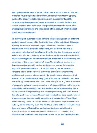 descriptive and the area of those trained in the social sciences. The two
branches have merged to some extent. The empirical stream typically
built on the already-existing social issues in management and the
corporate social responsibility courses and structures in the business
schools and business education. The philosophical stream came from
philosophy departments and the applied-ethics area, of which medical
ethics was the forebearer.
As it developed, business ethics came to include analysis of six different
levels of ethical concern. The first is the level of the individual. This deals
not only with what individuals ought to do when faced with ethical
dilemmas or moral problems in business, but also with matters of
character, individual self-development on the job, the virtues appropriate
to business life, and the integration of ethics on the job with one’s ethics
and ethical obligations as a family member, a member of a community, and
a member of the greater society at large. The emphasis on character
development is especially central to those who take an Aristotelian
approach to business ethics. The second level is that of the firm. It
concerns issues of the internal structures of business that tend to
reinforce and promote ethical activity by employees or structures that
tend to promote unethical activity (characterized by the injunction: “Get
this done by the deadline and I don’t care how you do it.”). This is the level
of corporate policy, of corporate culture, of responsibilities to the various
stakeholders of a company, and to corporate social responsibility to the
extent that such responsibility is ethical responsibility. The third level is
that of a particular industry. The extractive industries pose special ethical
problems, as do the chemical industries, and many others. The ethical
issues in many cases cannot be solved on the level of any individual firm
but only on the industry level. The next level is the national level, and here
there are issues of legislation, controls on business activities, the
protection of workers and consumers, limitations on pollution, the
prevention of child labor and exploitation, and so on. The fifth level is the
345
2011 B08 ETICA INGLES 012 30/12/11 11:06 Página 345
 