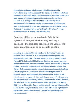 international, and deals with the many ethical issues raised by
multinational corporations, especially the actions of multinationals from
the developed countries operating in less-developed countries in which the
local laws do not adequately protect the country or its members.
The sixth level is the global level and this deals with the ethical
responsibility of corporations to help in the solutions of global issues,
such as depletion of the ozone level, global warming, and similar topics
that can only be adequately solved on the global level but for which
businesses as well as nations bear responsibility.
According to an account by Norman Bowie, the first conference on
business ethics was held in 1974 (Bowie 1986) and the papers were
published as Ethics, Free Enterprise and Public Policy (De George and
Pichler 1978). In the late 1970s Norman Bowie, under a grant from the
National Endowment for the Humanities, chaired a committee to develop
a model curriculum for business-ethics courses. About the same time
Richard De George developed a course in business ethics and circulated
a ninety-page course curriculum to 900 interested professors in
business schools and philosophy departments. In l979 the first texts
in business ethics appeared: three anthologies—one by Tom Beauchamp
and Norman Bowie, another by Thomas Donaldson and Patricia Werhane,
and a third by Vincent Barry—followed by two single authored texts in
1982—one by Richard De George and the other by Manuel Velasquez. The
books found a ready market and courses were introduced in philosophy
departments and business schools. Courses and competing texts
increased rapidly.
Business ethics as an academic field is the
systematic study of the morality existing in
business—the business practices, the values, the
presuppositions and so on actually existing
346
2011 B08 ETICA INGLES 012 30/12/11 11:06 Página 346
 