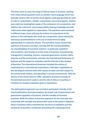 The texts came to cover the range of ethical issues in business, starting
from meta-ethical questions such as whether moral language which was
typically used to refer to human moral agents could appropriately be used
to refer to corporations, whether corporations were moral agents, whether
one could one meaningfully speak of the conscience of a corporation, and
whether the criteria for moral responsibility (having knowledge and will)
made sense when applied to corporations. The questions were answered
in different ways, some reducing the actions of corporations to the
actions of the individuals who made up a corporation, some making the
necessary accommodations in the use of moral terms to apply
appropriately to corporate actions. The normative issues covered the
spectrum of business activities, starting with the moral justifiability
(or unjustifiability) of economic systems—in particular capitalism
and socialism—and moving on to the areas of business: manufacturing,
management, marketing, finance, corporate governance, workers rights,
business and the environment, and later the international dimensions of
business and the impact of computers and the Internet on the conduct
of business. The international dimension included the actions of
multinational or transnational corporations, child labor, exploitation of
less-developed countries both with respect to labor and with respect to
the environment, bribery, and operating in corrupt environments. With the
demise of the Soviet Union in 1991, capitalism seemed to emerge as
the dominant economic system, and the role of ethics in countries in
transition to incipient capitalism grew in importance.
The philosophical approach was normative and looked critically at the
moral justification of private property, the proper role of government and
government regulation of business, and the morality of business
practices. While the ethics-in-business approach for the most part was
concerned with scandals and abuses that came to the public’s attention,
those in business ethics examined the structure of capitalism and the
structures of business, sometimes articulating the underlying moral
347
2011 B08 ETICA INGLES 012 30/12/11 11:06 Página 347
 