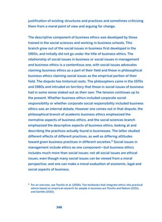 justification of existing structures and practices and sometimes criticizing
them from a moral point of view and arguing for change.
The descriptive component of business ethics was developed by those
trained in the social sciences and working in business schools. This
branch grew out of the social issues in business first developed in the
1960s, and initially did not go under the title of business ethics. The
relationship of social issues in business or social issues in management
and business ethics is a contentious one, with social-issues advocates
claiming business ethics as a part of their field and those in philosophical
business ethics claiming social issues as the empirical portion of their
field. The dispute has historical roots. The philosophers came in the 1970s
and 1980s and intruded on territory that those in social issues of business
had in some sense staked out as their own. The tension continues up to
the present. Whether business ethics included corporate social
responsibility or whether corporate social responsibility included business
ethics was an internal debate. However one comes out in that dispute, the
philosophical branch of academic business ethics emphasized the
normative aspects of business ethics, and the social sciences branch
emphasized the descriptive aspects of business ethics, looking at and
describing the practices actually found in businesses. The latter studied
different effects of different practices, as well as differing attitudes
toward given business practices in different societies.8
Social issues in
management include ethics as one component—but business ethics
includes much more than social issues; not all social issues are ethical
issues, even though many social issues can be viewed from a moral
perspective; and one can make a moral evaluation of economic, legal and
social aspects of business.
348
8
For an overview, see Treviño et al. (2006). Two textbooks that integrate ethics into practical
advice based on empirical research for people in business are Treviño and Nelson (2011),
and Gentile (2010).
2011 B08 ETICA INGLES 012 30/12/11 11:06 Página 348
 