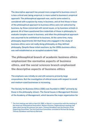 The descriptive approach has proved more congenial to business since it
is less critical and, being empirical, is more suited to business’s empirical
approach. The philosophical approach was, and to some extent is,
considered with suspicion by many in business, and at first those in favor
of the philosophical approach to business ethics were not welcomed by
business, by those concerned with social issues, or by business schools in
general. All of them questioned the credentials of those in philosophy to
evaluate complex issues in business, and often the philosophical approach
was assumed to be antithetical to business. At the same time, many
philosophy departments felt that those who engaged in the study of
business ethics were not really doing philosophy as they defined
philosophy. Despite these initial reactions, by the 1990s business ethics
was well established as an accepted academic field.
The emphasis was initially on and still concerns primarily large
corporations. But the investigation of ethical issues with respect to small
and medium-sized businesses is increasing.
The Society for Business Ethics (SBE) was founded in 1980,9
primarily by
those in the philosophy stream. The Social Issues in Management Division
of the Academy of Management, which became the major organization for
The philosophical branch of academic business ethics
emphasized the normative aspects of business
ethics, and the social sciences branch emphasized
the descriptive aspects of business ethics
349
9
The first meeting was held on April 25, 1980, in Detroit, in conjunction with the meeting of
the American Philosophical Association, Western Division. Organizational meetings had
taken place during the previous two years. Thomas Donaldson was the Director of the
Organizing Committee. The first Executive Committee consisted of Richard De George,
Thomas Donaldson and Patricia Werhane.
2011 B08 ETICA INGLES 012 30/12/11 11:06 Página 349
 