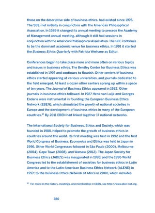 those on the descriptive side of business ethics, had existed since 1976.
The SBE met initially in conjunction with the American Philosophical
Association. In 1989 it changed its annual meeting to precede the Academy
of Management annual meeting, although it still had sessions in
conjunction with the American Philosophical Association. The SBE continues
to be the dominant academic venue for business ethics. In 1991 it started
the Business Ethics Quarterly with Patricia Werhane as Editor.
Conferences began to take place more and more often on various topics
and issues in business ethics. The Bentley Center for Business Ethics was
established in 1976 and continues to flourish. Other centers of business
ethics started appearing at various universities, and journals dedicated to
the field emerged. At least a dozen other centers sprang up within a space
of ten years. The Journal of Business Ethics appeared in 1982. Other
journals in business ethics followed. In 1987 Henk van Luijk and Georges
Enderle were instrumental in founding the European Business Ethics
Network (EBEN), which stimulated the growth of national societies in
Europe and the development of business ethics in many of the European
countries.10
By 2011 EBEN had linked together 17 national networks.
The International Society for Business, Ethics and Society, which was
founded in 1988, helped to promote the growth of business ethics in
countries around the world. Its first meeting was held in 1992 and the first
World Congress of Business, Economics and Ethics was held in Japan in
1996. Other World Congresses followed in São Paulo (2000), Melbourne
(2004), Cape Town (2008), and Warsaw (2012). The Japan Society for
Business Ethics (JABES) was inaugurated in 1993, and the 1996 World
Congress led to the establishment of societies for business ethics in Latin
America and to the Latin-American Business Ethics Network (ALENE) in
1997; to the Business Ethics Network of Africa in 2000, which includes
350
10
For more on the history, meetings, and membership in EBEN, see http://www.eben-net.org.
2011 B08 ETICA INGLES 012 30/12/11 11:06 Página 350
 