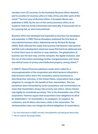 members from 22 countries; to the Australian Business Ethics Network,
and to societies for business ethics in India, China and other parts of the
world.11
The first issue of Business Ethics: A European Review was
published in 1992. By the turn of the century business ethics as an
academic field was firmly entrenched internationally. It had proved not to
be a passing fad, as some had predicted.
Business ethics has developed and expanded as business has developed
and expanded. In 1989 Thomas Donaldson published the first book on
international business ethics, followed by one by Richard De George
(1993). Both reflected the reality that business had become international
and that such a development raised new issues that had to be addressed and
to which there were no intuitive or easy solutions. The globalization of
business was the next step, and the computer, the digital revolution, and
the rise of information technology further changed business and raised
new ethical issues of privacy and intellectual property, among others.12
In 1984 R. Edward Freeman published a book which called for a
reconceptualization of the corporation and which became influential in
both business ethics and in the vocabulary used by businesses in
describing their activities. In the United States, corporations have a legal
obligation to manage for the benefit of their shareholders. This has
sometimes been interpreted by some corporations and commentators to
mean that shareholders always take priority over others, whose interest
may legally be considered secondary. This is the shareholder view of the
corporation. Freeman argues that corporations have obligations to all of
its stakeholders—its shareholders, its employees, its suppliers, its
customers, and all others who have a stake in the corporation. The
reinterpretation does not change the ethical obligations of corporations,
351
11
For more information on ISBEE, see http://www.globethics.net/web/guest/about-isbee.
12
See, for instance, De George (2003).
2011 B08 ETICA INGLES 012 30/12/11 11:06 Página 351
 