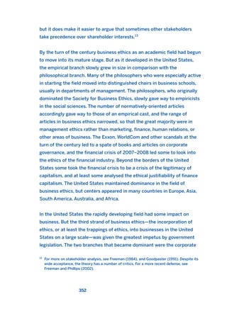 but it does make it easier to argue that sometimes other stakeholders
take precedence over shareholder interests.13
By the turn of the century business ethics as an academic field had begun
to move into its mature stage. But as it developed in the United States,
the empirical branch slowly grew in size in comparison with the
philosophical branch. Many of the philosophers who were especially active
in starting the field moved into distinguished chairs in business schools,
usually in departments of management. The philosophers, who originally
dominated the Society for Business Ethics, slowly gave way to empiricists
in the social sciences. The number of normatively-oriented articles
accordingly gave way to those of an empirical cast, and the range of
articles in business ethics narrowed, so that the great majority were in
management ethics rather than marketing, finance, human relations, or
other areas of business. The Exxon, WorldCom and other scandals at the
turn of the century led to a spate of books and articles on corporate
governance, and the financial crisis of 2007–2008 led some to look into
the ethics of the financial industry. Beyond the borders of the United
States some took the financial crisis to be a crisis of the legitimacy of
capitalism, and at least some analysed the ethical justifiability of finance
capitalism. The United States maintained dominance in the field of
business ethics, but centers appeared in many countries in Europe, Asia,
South America, Australia, and Africa.
In the United States the rapidly developing field had some impact on
business. But the third strand of business ethics—the incorporation of
ethics, or at least the trappings of ethics, into businesses in the United
States on a large scale—was given the greatest impetus by government
legislation. The two branches that became dominant were the corporate
352
13
For more on stakeholder analysis, see Freeman (1984), and Goodpaster (1991). Despite its
wide acceptance, the theory has a number of critics. For a more recent defense, see
Freeman and Phillips (2002).
2011 B08 ETICA INGLES 012 30/12/11 11:06 Página 352
 