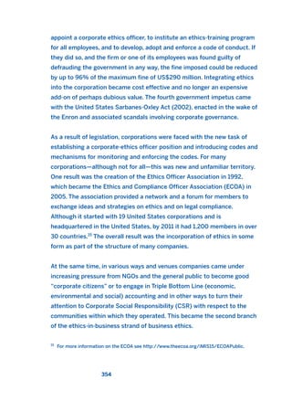 appoint a corporate ethics officer, to institute an ethics-training program
for all employees, and to develop, adopt and enforce a code of conduct. If
they did so, and the firm or one of its employees was found guilty of
defrauding the government in any way, the fine imposed could be reduced
by up to 96% of the maximum fine of US$290 million. Integrating ethics
into the corporation became cost effective and no longer an expensive
add-on of perhaps dubious value. The fourth government impetus came
with the United States Sarbanes-Oxley Act (2002), enacted in the wake of
the Enron and associated scandals involving corporate governance.
As a result of legislation, corporations were faced with the new task of
establishing a corporate-ethics officer position and introducing codes and
mechanisms for monitoring and enforcing the codes. For many
corporations—although not for all—this was new and unfamiliar territory.
One result was the creation of the Ethics Officer Association in 1992,
which became the Ethics and Compliance Officer Association (ECOA) in
2005. The association provided a network and a forum for members to
exchange ideas and strategies on ethics and on legal compliance.
Although it started with 19 United States corporations and is
headquartered in the United States, by 2011 it had 1,200 members in over
30 countries.15
The overall result was the incorporation of ethics in some
form as part of the structure of many companies.
At the same time, in various ways and venues companies came under
increasing pressure from NGOs and the general public to become good
“corporate citizens” or to engage in Triple Bottom Line (economic,
environmental and social) accounting and in other ways to turn their
attention to Corporate Social Responsibility (CSR) with respect to the
communities within which they operated. This became the second branch
of the ethics-in-business strand of business ethics.
354
15
For more information on the ECOA see http://www.theecoa.org/iMIS15/ECOAPublic.
2011 B08 ETICA INGLES 012 30/12/11 11:06 Página 354
 