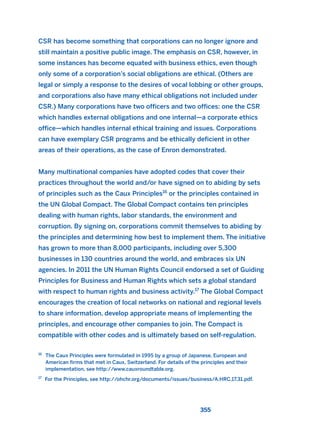 CSR has become something that corporations can no longer ignore and
still maintain a positive public image. The emphasis on CSR, however, in
some instances has become equated with business ethics, even though
only some of a corporation’s social obligations are ethical. (Others are
legal or simply a response to the desires of vocal lobbing or other groups,
and corporations also have many ethical obligations not included under
CSR.) Many corporations have two officers and two offices: one the CSR
which handles external obligations and one internal—a corporate ethics
office—which handles internal ethical training and issues. Corporations
can have exemplary CSR programs and be ethically deficient in other
areas of their operations, as the case of Enron demonstrated.
Many multinational companies have adopted codes that cover their
practices throughout the world and/or have signed on to abiding by sets
of principles such as the Caux Principles16
or the principles contained in
the UN Global Compact. The Global Compact contains ten principles
dealing with human rights, labor standards, the environment and
corruption. By signing on, corporations commit themselves to abiding by
the principles and determining how best to implement them. The initiative
has grown to more than 8,000 participants, including over 5,300
businesses in 130 countries around the world, and embraces six UN
agencies. In 2011 the UN Human Rights Council endorsed a set of Guiding
Principles for Business and Human Rights which sets a global standard
with respect to human rights and business activity.17
The Global Compact
encourages the creation of local networks on national and regional levels
to share information, develop appropriate means of implementing the
principles, and encourage other companies to join. The Compact is
compatible with other codes and is ultimately based on self-regulation.
355
16
The Caux Principles were formulated in 1995 by a group of Japanese, European and
American firms that met in Caux, Switzerland. For details of the principles and their
implementation, see http://www.cauxroundtable.org.
17
For the Principles, see http://ohchr.org/documents/issues/business/A.HRC.17.31.pdf.
2011 B08 ETICA INGLES 012 30/12/11 11:06 Página 355
 