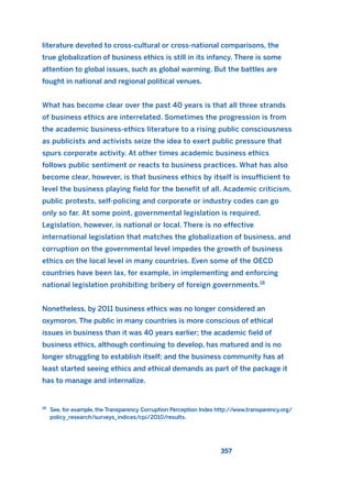 357
literature devoted to cross-cultural or cross-national comparisons, the
true globalization of business ethics is still in its infancy. There is some
attention to global issues, such as global warming. But the battles are
fought in national and regional political venues.
What has become clear over the past 40 years is that all three strands
of business ethics are interrelated. Sometimes the progression is from
the academic business-ethics literature to a rising public consciousness
as publicists and activists seize the idea to exert public pressure that
spurs corporate activity. At other times academic business ethics
follows public sentiment or reacts to business practices. What has also
become clear, however, is that business ethics by itself is insufficient to
level the business playing field for the benefit of all. Academic criticism,
public protests, self-policing and corporate or industry codes can go
only so far. At some point, governmental legislation is required.
Legislation, however, is national or local. There is no effective
international legislation that matches the globalization of business, and
corruption on the governmental level impedes the growth of business
ethics on the local level in many countries. Even some of the OECD
countries have been lax, for example, in implementing and enforcing
national legislation prohibiting bribery of foreign governments.18
Nonetheless, by 2011 business ethics was no longer considered an
oxymoron. The public in many countries is more conscious of ethical
issues in business than it was 40 years earlier; the academic field of
business ethics, although continuing to develop, has matured and is no
longer struggling to establish itself; and the business community has at
least started seeing ethics and ethical demands as part of the package it
has to manage and internalize.
18
See, for example, the Transparency Corruption Perception Index http://www.transparency.org/
policy_research/surveys_indices/cpi/2010/results.
2011 B08 ETICA INGLES 012 30/12/11 11:06 Página 357
 