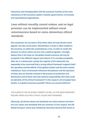 interactive and interdependent with the economic function of the main
institutions of the economic system: markets, governments, civil society
and supranational organizations.
One conclusion we can draw is that ethics does not only denote moral
appeals, but also moral action. Nevertheless a strain is often needed in
the economy, as within the contemporary crisis, in order to create the
pressure to reform which can turn into a political agenda. I strongly
believe that in the long run, the global market economy will only be
accepted in the different regions and nations if it is socially acceptable.
After all, in a democratic society the majority of the electorate has
repeatedly to be convinced that a strong ethical framework supports both
the operation and the effects of the global markets and the extra-market
institutions. Such a framework influences the behavior and the decisions
of those who are directly involved in the process of production and
distribution and of those who bear political responsibility. But what could
be elements of this ethical framework? In this respect a lot of people have
doubts: is a global consensus possible? Hence my second reflection:
THE CLAIMS OF THE UN GLOBAL COMPACT AS WELL AS THE OECD GUIDELINES
REQUIRE CROSS-CULTURAL ETHICAL VALUES AND STANDARDS
Obviously, all ethical values and standards are culture-bound, but there
are core values and standards that are universal. In this respect, the UN
Global Compact, which was initiated by Secretary-General Kofi Annan in
Laws without morality cannot endure, and no legal
provision can be implemented without moral
consciousness based on some elementary ethical
standards
37
2011 B08 ETICA INGLES 001B 30/12/11 11:13 Página 37
 