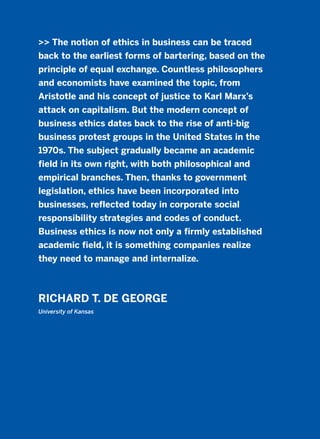 >> The notion of ethics in business can be traced
back to the earliest forms of bartering, based on the
principle of equal exchange. Countless philosophers
and economists have examined the topic, from
Aristotle and his concept of justice to Karl Marx’s
attack on capitalism. But the modern concept of
business ethics dates back to the rise of anti-big
business protest groups in the United States in the
1970s. The subject gradually became an academic
field in its own right, with both philosophical and
empirical branches. Then, thanks to government
legislation, ethics have been incorporated into
businesses, reflected today in corporate social
responsibility strategies and codes of conduct.
Business ethics is now not only a firmly established
academic field, it is something companies realize
they need to manage and internalize.
RICHARD T. DE GEORGE
University of Kansas
2011 B08 ETICA INGLES 012 30/12/11 11:06 Página 361
 