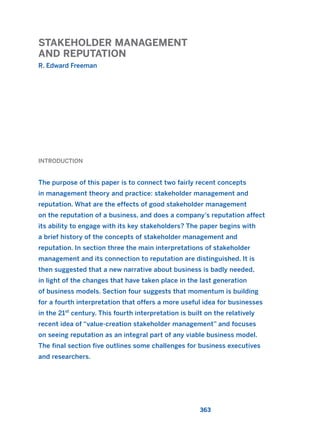 STAKEHOLDER MANAGEMENT
AND REPUTATION
R. Edward Freeman
363
INTRODUCTION
The purpose of this paper is to connect two fairly recent concepts
in management theory and practice: stakeholder management and
reputation. What are the effects of good stakeholder management
on the reputation of a business, and does a company’s reputation affect
its ability to engage with its key stakeholders? The paper begins with
a brief history of the concepts of stakeholder management and
reputation. In section three the main interpretations of stakeholder
management and its connection to reputation are distinguished. It is
then suggested that a new narrative about business is badly needed,
in light of the changes that have taken place in the last generation
of business models. Section four suggests that momentum is building
for a fourth interpretation that offers a more useful idea for businesses
in the 21st
century. This fourth interpretation is built on the relatively
recent idea of “value-creation stakeholder management” and focuses
on seeing reputation as an integral part of any viable business model.
The final section five outlines some challenges for business executives
and researchers.
2011 B08 ETICA INGLES 013 30/12/11 11:07 Página 363
 