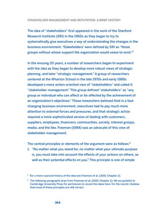 STAKEHOLDER MANAGEMENT AND REPUTATION: A BRIEF HISTORY
The idea of “stakeholders” first appeared in the work of the Stanford
Research Institute (SRI) in the 1960s as they began to try to
systematically give executives a way of understanding the changes in the
business environment. ‘Stakeholders’ were defined by SRI as “those
groups without whose support the organization would cease to exist.1
”
In the ensuing 20 years, a number of researchers began to experiment
with the idea as they began to develop more robust views of strategic
planning, and later “strategic management.” A group of researchers
centered at the Wharton School in the late 1970s and early 1980s
developed a more action-oriented view of “stakeholders” and called it
“stakeholder management.” This group defined “stakeholders” as “any
group or individual who can affect or be affected by the achievement of
an organization’s objectives.” These researchers believed that in a fast-
changing business environment, executives had to pay much more
attention to external forces and pressures, and that strategic action
required a more sophisticated version of dealing with customers,
suppliers, employees, financiers, communities, society, interest groups,
media, and the like. Freeman (1984) was an advocate of this view of
stakeholder management.
The central principles or elements of the argument were as follows:2
1. “No matter what you stand for, no matter what your ultimate purpose
is, you must take into account the effects of your actions on others, as
well as their potential effects on you.” This principle is one of simple
364
1
For a more nuanced history of the idea see Freeman et al. (2010, Chapter 2).
2
The following paragraphs draw from Freeman et al. (2010, Chapter 2). We are grateful to
Cambridge University Press for permission to recast the ideas here. For the record, I believe
that most of these principles are still correct.
2011 B08 ETICA INGLES 013 30/12/11 11:07 Página 364
 