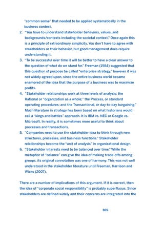 “common sense” that needed to be applied systematically in the
business context.
2. “You have to understand stakeholder behaviors, values, and
backgrounds/contexts including the societal context.” Once again this
is a principle of extraordinary simplicity. You don’t have to agree with
stakeholders or their behavior, but good management does require
understanding it.
3. “To be successful over time it will be better to have a clear answer to
the question of what do we stand for.” Freeman (1984) suggested that
this question of purpose be called “enterprise strategy,” however it was
not widely agreed upon, since the entire business world became
enamored of the idea that the purpose of a business was to maximize
profits.
4. “Stakeholder relationships work at three levels of analysis: the
Rational or “organization as a whole;” the Process, or standard
operating procedures; and the Transactional, or day-to-day bargaining.”
Much literature in strategy has been based on what historians would
call a “kings and battles” approach. It is IBM vs. NEC or Google vs.
Microsoft. In reality, it is sometimes more useful to think about
processes and transactions.
5. “Companies need to use the stakeholder idea to think through new
structures, processes, and business functions.” Stakeholder
relationships become the “unit of analysis” in organizational design.
6. “Stakeholder interests need to be balanced over time.” While the
metaphor of “balance” can give the idea of making trade-offs among
groups, its original connotation was one of harmony. This was not well
understood in the stakeholder literature until Freeman, Harrison and
Wicks (2007).
There are a number of implications of this argument. If it is correct, then
the idea of “corporate social responsibility” is probably superfluous. Since
stakeholders are defined widely and their concerns are integrated into the
365
2011 B08 ETICA INGLES 013 30/12/11 11:07 Página 365
 