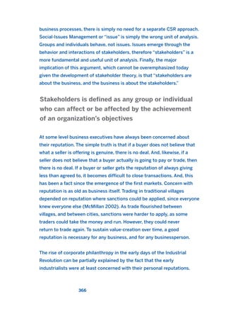 business processes, there is simply no need for a separate CSR approach.
Social-Issues Management or “issue” is simply the wrong unit of analysis.
Groups and individuals behave, not issues. Issues emerge through the
behavior and interactions of stakeholders, therefore “stakeholders” is a
more fundamental and useful unit of analysis. Finally, the major
implication of this argument, which cannot be overemphasized today
given the development of stakeholder theory, is that “stakeholders are
about the business, and the business is about the stakeholders.”
At some level business executives have always been concerned about
their reputation. The simple truth is that if a buyer does not believe that
what a seller is offering is genuine, there is no deal. And, likewise, if a
seller does not believe that a buyer actually is going to pay or trade, then
there is no deal. If a buyer or seller gets the reputation of always giving
less than agreed to, it becomes difficult to close transactions. And, this
has been a fact since the emergence of the first markets. Concern with
reputation is as old as business itself. Trading in traditional villages
depended on reputation where sanctions could be applied, since everyone
knew everyone else (McMillan 2002). As trade flourished between
villages, and between cities, sanctions were harder to apply, as some
traders could take the money and run. However, they could never
return to trade again. To sustain value-creation over time, a good
reputation is necessary for any business, and for any businessperson.
The rise of corporate philanthropy in the early days of the Industrial
Revolution can be partially explained by the fact that the early
industrialists were at least concerned with their personal reputations.
Stakeholders is defined as any group or individual
who can affect or be affected by the achievement
of an organization’s objectives
366
2011 B08 ETICA INGLES 013 30/12/11 11:07 Página 366
 
