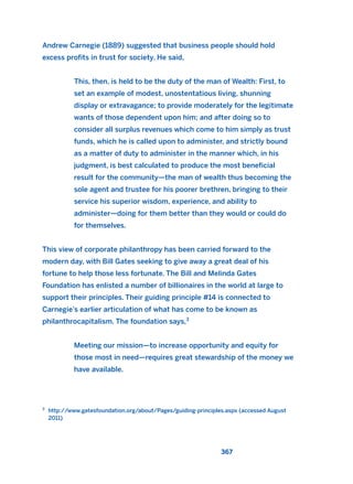 367
Andrew Carnegie (1889) suggested that business people should hold
excess profits in trust for society. He said,
This, then, is held to be the duty of the man of Wealth: First, to
set an example of modest, unostentatious living, shunning
display or extravagance; to provide moderately for the legitimate
wants of those dependent upon him; and after doing so to
consider all surplus revenues which come to him simply as trust
funds, which he is called upon to administer, and strictly bound
as a matter of duty to administer in the manner which, in his
judgment, is best calculated to produce the most beneficial
result for the community—the man of wealth thus becoming the
sole agent and trustee for his poorer brethren, bringing to their
service his superior wisdom, experience, and ability to
administer—doing for them better than they would or could do
for themselves.
This view of corporate philanthropy has been carried forward to the
modern day, with Bill Gates seeking to give away a great deal of his
fortune to help those less fortunate. The Bill and Melinda Gates
Foundation has enlisted a number of billionaires in the world at large to
support their principles. Their guiding principle #14 is connected to
Carnegie’s earlier articulation of what has come to be known as
philanthrocapitalism. The foundation says,3
Meeting our mission—to increase opportunity and equity for
those most in need—requires great stewardship of the money we
have available.
3
http://www.gatesfoundation.org/about/Pages/guiding-principles.aspx (accessed August
2011)
2011 B08 ETICA INGLES 013 30/12/11 11:07 Página 367
 