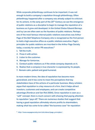 While corporate philanthropy continues to be important, it was not
enough to build a company’s reputation through philanthropy. Often
philanthropy happened after a company was already subject to criticism
for its actions. In the early part of the 20th
Century we see the emergence
of public relations as a discipline to begin to manage the reputation of a
business as it grew and developed. In the United States Edward Bernays
and Ivy Lee are often seen as the founders of public relations. Perhaps
one of the most famous internal public-relations executives was Arthur
Page of the Bell Telephone Company who is recognized as the first person
to hold a high executive office as a public relations executive. Page’s
principles for public relations are inscribed in the Arthur Page Society
today, a society for senior PR executives:4
1. Tell the truth.
2. Prove it with action.
3. Listen to the customer.
4. Manage for tomorrow.
5. Conduct public relations as if the whole company depends on it.
6. Realize that a company’s true character is expressed by its people.
7. Remain calm, patient and good humored.
In more modern times, the idea of reputation has become more
generalized, and it has come to mean the perceptions that key
stakeholders have of the actions of a particular business. Many scholars
argue that reputation is a key resource of a firm, that it helps attract
investors, customers and employees, and can create competitive
advantage (Fombrun and Van Riel 2004). Since reputation is seen as a
“soft” concept, there is much concern with showing that paying attention
to reputation “pays off.” There are numerous studies that suggest that
having a good reputation ultimately returns profits to shareholders,
making what has come to be called “the business case” for reputation
368
4
http://www.awpagesociety.com/site/about/page_principles/.
2011 B08 ETICA INGLES 013 30/12/11 11:07 Página 368
 