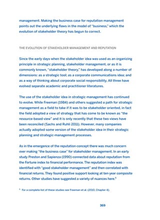 management. Making the business case for reputation management
points out the underlying flaws in the model of “business,” which the
evolution of stakeholder theory has begun to correct.
THE EVOLUTION OF STAKEHOLDER MANAGEMENT AND REPUTATION
Since the early days when the stakeholder idea was used as an organizing
principle in strategic planning, stakeholder management, or as it is
commonly known, “stakeholder theory,” has developed along a number of
dimensions: as a strategic tool; as a corporate communications idea; and
as a way of thinking about corporate social responsibility. All three have
evolved separate academic and practitioner literatures.
The use of the stakeholder idea in strategic management has continued
to evolve. While Freeman (1984) and others suggested a path for strategic
management as a field to take if it was to be stakeholder oriented, in fact
the field adopted a view of strategy that has come to be known as “the
resource-based view” and it is only recently that these two views have
been reconciled (Sachs and Ruhli 2011). However, many companies
actually adopted some version of the stakeholder idea in their strategic
planning and strategic-management processes.
As in the emergence of the reputation concept there was much concern
over making “the business case” for stakeholder management. In an early
study Preston and Sapienza (1990) connected data about reputation from
the Fortune index to financial performance. The reputation index was
identified with “good stakeholder management” and then correlated with
financial returns. They found positive support looking at ten-year composite
returns. Other studies have suggested a variety of nuances here.5
369
5
For a complete list of these studies see Freeman et al. (2010, Chapter 4).
2011 B08 ETICA INGLES 013 30/12/11 11:07 Página 369
 