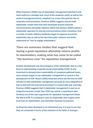 While Freeman’s (1984) view of stakeholder management held that it was
most useful as a strategic tool, much of the academic world, as well as the
world of managerial practice, adopted it as a more fine-grained view of
corporate communications. Fombrun (1996) suggests several multi-
stakeholder models that have been developed around corporate
communications and public relations. Welch and Jackson (2007) outline a
stakeholder approach to internal communications within a business. And,
a number of public relations textbooks began to organize around the
stakeholder idea as well as the idea that public relations was better
understood as “how to engage stakeholders.”
Another development was the emergence of the stakeholder idea as a key
force in understanding corporate social responsibility (CSR). As the
movement to demand more responsibility of companies gathered steam,
more scholars began to see stakeholder management as central in the
development of CSR. Wood’s (1991) important article set the tone for CSR
scholars to take stakeholder management seriously as more integrative of
how to deal with the external environment in a responsible way. Ironically,
Freeman (1984) suggests that if stakeholder management is seen as an
integrative business model, then CSR may well be a superfluous idea.
Similarly one of the main arguments for reputation management linked
the idea to CSR. If a company is seen as responsible, then it gains more
trust from its stakeholders, and ultimately improves its business.
As these two ideas developed in an intertwined way, it is easy to see how
they are connected in terms of the evolution of the fields of strategic
There are numerous studies that suggest that
having a good reputation ultimately returns profits
to shareholders, making what has come to be called
“the business case” for reputation management
370
2011 B08 ETICA INGLES 013 30/12/11 11:07 Página 370
 