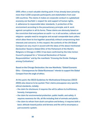 1999, offers a most valuable starting point. It has already been joined by
more than 5,200 corporate participants and stakeholders from over
130 countries. The claims it makes on corporate conduct in a globalized
economy are fourfold: 1. respect for and support of human rights,
2. adherence to responsible labor standards, 3. protection of the
environment according to the precautionary principle, and 4. work
against corruption in all its forms. These claims are obviously based on
the conviction that everywhere on earth—i.e. in all societies, cultures and
religions—people need to recognize and accept comparable basic pillars
which allow them to live together peacefully without compromising their
interests and concerns. In this respect, the contents of the UN Global
Compact are very much in accord with the ideas of the above-mentioned
Declaration Toward a Global Ethic of the Parliament of the World’s
Religions in Chicago in 1993. It has been confirmed by the Inter-Action
Council’s proposal for a “Universal Declaration of Human
Responsibilities” and by the manifesto “Crossing the Divide: Dialogue
among Civilizations.”
Based on the Chicago Declaration, the new Manifesto, “Global Economic
Ethic – Consequences for Global Businesses” intends to support the Global
Compact from the angle of ethics.
At this point, the OECD Guidelines for Multinational Enterprises (OECD
2000) also deserve to be quoted. Their claims presuppose very specific
ethical standards, notably:
– the claim for disclosure: it requires the will to adhere to truthfulness,
honesty, transparency.
– the claim for environmental protection, public health, and safety: it
requires reverence for life, all life including that of animals and plants;
– the claim to refrain from slush corruption and bribery: it requires both a
basic attitude toward justice and fairness and the will to encompass a
just economic system;
38
2011 B08 ETICA INGLES 001B 30/12/11 11:13 Página 38
 
