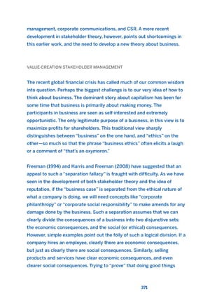 management, corporate communications, and CSR. A more recent
development in stakeholder theory, however, points out shortcomings in
this earlier work, and the need to develop a new theory about business.
VALUE-CREATION STAKEHOLDER MANAGEMENT
The recent global financial crisis has called much of our common wisdom
into question. Perhaps the biggest challenge is to our very idea of how to
think about business. The dominant story about capitalism has been for
some time that business is primarily about making money. The
participants in business are seen as self-interested and extremely
opportunistic. The only legitimate purpose of a business, in this view is to
maximize profits for shareholders. This traditional view sharply
distinguishes between “business” on the one hand, and “ethics” on the
other—so much so that the phrase “business ethics” often elicits a laugh
or a comment of “that’s an oxymoron.”
Freeman (1994) and Harris and Freeman (2008) have suggested that an
appeal to such a “separation fallacy” is fraught with difficulty. As we have
seen in the development of both stakeholder theory and the idea of
reputation, if the “business case” is separated from the ethical nature of
what a company is doing, we will need concepts like “corporate
philanthropy” or “corporate social responsibility” to make amends for any
damage done by the business. Such a separation assumes that we can
clearly divide the consequences of a business into two disjunctive sets:
the economic consequences, and the social (or ethical) consequences.
However, simple examples point out the folly of such a logical division. If a
company hires an employee, clearly there are economic consequences,
but just as clearly there are social consequences. Similarly, selling
products and services have clear economic consequences, and even
clearer social consequences. Trying to “prove” that doing good things
371
2011 B08 ETICA INGLES 013 30/12/11 11:07 Página 371
 