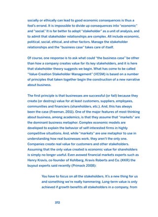 socially or ethically can lead to good economic consequences is thus a
fool’s errand. It is impossible to divide up consequences into “economic”
and “social.” It is far better to adopt “stakeholder” as a unit of analysis, and
to admit that stakeholder relationships are complex. All include economic,
political, social, ethical, and other factors. Manage the stakeholder
relationships and the “business case” takes care of itself.
Of course, one response is to ask what could “the business case” be other
than how a company creates value for its key stakeholders, and it is here
that stakeholder theory suggests we begin. What has come to be called
“Value-Creation Stakeholder Management” (VCSM) is based on a number
of principles that taken together begin the construction of a new narrative
about business.
The first principle is that businesses are successful (or fail) because they
create (or destroy) value for at least customers, suppliers, employees,
communities and financiers (shareholders, etc.). And, this has always
been the case (Freeman, 2011). One of the major features of most thinking
about business, among academics, is that they assume that “markets” are
the dominant business metaphor. Complex economic models are
developed to explain the behavior of self-interested firms in highly
competitive situations. And, while “markets” are one metaphor to use in
understanding how real businesses work, they aren’t the only one.
Companies create real value for customers and other stakeholders.
Assuming that the only value created is economic value for shareholders
is simply no longer useful. Even avowed financial markets experts such as
Henry Kravis, co-founder of Kohlberg, Kravis Roberts and Co. (KKR) the
buyout experts said recently (Primack 2008):
You have to focus on all the stakeholders. It’s a new thing for us
and something we’re really hammering. Long-term value is only
achieved if growth benefits all stakeholders in a company, from
372
2011 B08 ETICA INGLES 013 30/12/11 11:07 Página 372
 