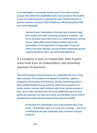 If one stakeholder is constantly denied a part of the value-creation
process, then either that stakeholder leaves the business to find another,
or uses the political process to appropriate value. Neither outcome is
good for business. As former CEO of Medtronic, Bill George (2003, 104)
put it quite eloquently,
Serving all your stakeholders is the best way to produce long-
term results and create a growing, prosperous company … Let
me be very clear about this: there is no conflict between serving
all your stakeholders and providing excellent returns for
shareholders. In the long term it is impossible to have one
without the other. However, serving all these stakeholder groups
requires discipline, vision, and committed leadership.
The fourth principle is that businesses are sustainable over time if they
have a purpose. This purpose must appeal to customers, suppliers,
employees, communities, and financiers. Usually, maximizing profits is
more usefully thought of as an outcome, rather than a purpose. In a
similar manner, humans need red blood cells to live, but the purpose of
life is not to make red blood cells. Of course VCSM does not deny that
profits are important, but they are a result. As Jack Welch, former CEO of
General Electric (GE) told the Financial Times (Guerrera 2009):
On the face of it, shareholder value is the dumbest idea in the
world … Shareholder value is a result, not a strategy … Your main
constituencies are your employees, your customers and your
products.”
If a company is seen as responsible, then it gains
more trust from its stakeholders, and ultimately
improves its business
374
2011 B08 ETICA INGLES 013 30/12/11 11:07 Página 374
 