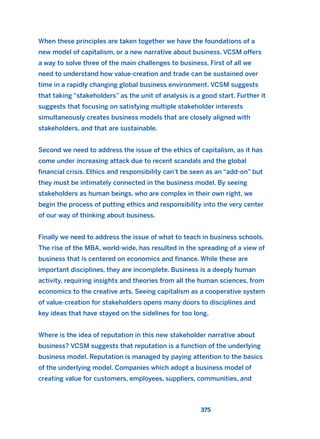 When these principles are taken together we have the foundations of a
new model of capitalism, or a new narrative about business. VCSM offers
a way to solve three of the main challenges to business. First of all we
need to understand how value-creation and trade can be sustained over
time in a rapidly changing global business environment. VCSM suggests
that taking “stakeholders” as the unit of analysis is a good start. Further it
suggests that focusing on satisfying multiple stakeholder interests
simultaneously creates business models that are closely aligned with
stakeholders, and that are sustainable.
Second we need to address the issue of the ethics of capitalism, as it has
come under increasing attack due to recent scandals and the global
financial crisis. Ethics and responsibility can’t be seen as an “add-on” but
they must be intimately connected in the business model. By seeing
stakeholders as human beings, who are complex in their own right, we
begin the process of putting ethics and responsibility into the very center
of our way of thinking about business.
Finally we need to address the issue of what to teach in business schools.
The rise of the MBA, world-wide, has resulted in the spreading of a view of
business that is centered on economics and finance. While these are
important disciplines, they are incomplete. Business is a deeply human
activity, requiring insights and theories from all the human sciences, from
economics to the creative arts. Seeing capitalism as a cooperative system
of value-creation for stakeholders opens many doors to disciplines and
key ideas that have stayed on the sidelines for too long.
Where is the idea of reputation in this new stakeholder narrative about
business? VCSM suggests that reputation is a function of the underlying
business model. Reputation is managed by paying attention to the basics
of the underlying model. Companies which adopt a business model of
creating value for customers, employees, suppliers, communities, and
375
2011 B08 ETICA INGLES 013 30/12/11 11:07 Página 375
 