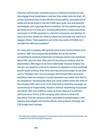 financiers will see their reputations grow or diminish according to how
they engage these stakeholders, and how they create value for them. Of
course, executives have to pay attention to perception, increased role of
media and social media in the 24/7/365 news cycle, new and powerful
technologies, and a growing diverse workforce. Yet the easiest way to be
perceived as an X is to be an X. At least authenticity is where executives
must start. In VCSM reputation is a function of purpose and identity, of
what a business stands for, what its values and principles are, and how it
engages others. These questions are at the very center of VCSM. Let’s
consider the following examples.6
For many years company ABC ignored some of the harmful effects of its
products. ABC was exceptionally profitable, but as the science
surrounding its products progressed, increasing concern was expressed
about their use over time. After years of focusing on creating value for
shareholders, ABC began to be more stakeholder-focused. Initially, this
concern was based on a desire to improve its reputation so that profitable
growth would continue. Over time some key executives began to see that
such a “strategic view” was not enough, even though there were some
indications that the company’s overall reputation was better than that of
its competitors. Consequently there was some conflict within the ranks of
the company. ABC went so far as to undertake an extensive campaign on
corporate social responsibility. However, without reexamining its purpose
and values, ABC was unable to create as much value as it could have
otherwise done. Critics of the company often refuse to meet with
executives. And the company will be vulnerable to breakthroughs in the
industry that mitigate the harmful effects of its products. Strategy and
CSR simply aren’t enough.
376
6
The following examples are based on the experience of the author with real companies. The
companies have been thoroughly disguised.
2011 B08 ETICA INGLES 013 30/12/11 11:07 Página 376
 