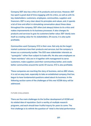 Company DEF also has critics of its products and services. However, DEF
has spent a great deal of time engaging with its critics, as well as with its
key stakeholders: customers, employees, communities, suppliers and
financiers. DEF is very clear about its principles and values, and, it spends
a lot of time and effort in stimulating conversation about these ideas
throughout the company. DEF often (not always) listens to its critics and
makes improvements to its business processes. It also changes its
products and services to give its customers better value. DEF clearly sees
itself as creating value for its stakeholders. Of course, it is also quite
profitable.
Communities want Company XYZ in their area. Not only do the target-
market customers love their products and services, but the company is
known as a community builder. The CEO sees stakeholder interests as
“synergistic” rather than subject to trade-offs. He also sees employees as
“team members” who are in it together with management to serve
customers, make suppliers (and their communities) better, and create
better communities around the world. Of course, XYZ is also profitable.
These companies are rewriting the story of business, and as ABC shows,
it is not an easy task, especially to take an established company that has
begun to have fundamental questions asked about its business. In the
following section some of the challenges of this new VCSM story will be
addressed.
FUTURE CHALLENGES
There are five main challenges to the further development of VCSM and
its related idea of reputation. Each is worthy of multiple research
programs, and each should bear fruitful inquiry for years to come. The
first challenge is to rethink the question of “what is the total performance
377
2011 B08 ETICA INGLES 013 30/12/11 11:07 Página 377
 