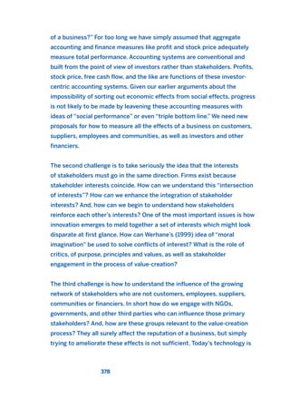 of a business?” For too long we have simply assumed that aggregate
accounting and finance measures like profit and stock price adequately
measure total performance. Accounting systems are conventional and
built from the point of view of investors rather than stakeholders. Profits,
stock price, free cash flow, and the like are functions of these investor-
centric accounting systems. Given our earlier arguments about the
impossibility of sorting out economic effects from social effects, progress
is not likely to be made by leavening these accounting measures with
ideas of “social performance” or even “triple bottom line.” We need new
proposals for how to measure all the effects of a business on customers,
suppliers, employees and communities, as well as investors and other
financiers.
The second challenge is to take seriously the idea that the interests
of stakeholders must go in the same direction. Firms exist because
stakeholder interests coincide. How can we understand this “intersection
of interests”? How can we enhance the integration of stakeholder
interests? And, how can we begin to understand how stakeholders
reinforce each other’s interests? One of the most important issues is how
innovation emerges to meld together a set of interests which might look
disparate at first glance. How can Werhane’s (1999) idea of “moral
imagination” be used to solve conflicts of interest? What is the role of
critics, of purpose, principles and values, as well as stakeholder
engagement in the process of value-creation?
The third challenge is how to understand the influence of the growing
network of stakeholders who are not customers, employees, suppliers,
communities or financiers. In short how do we engage with NGOs,
governments, and other third parties who can influence those primary
stakeholders? And, how are these groups relevant to the value-creation
process? They all surely affect the reputation of a business, but simply
trying to ameliorate these effects is not sufficient. Today’s technology is
378
2011 B08 ETICA INGLES 013 30/12/11 11:07 Página 378
 