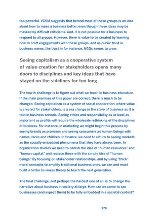 too powerful. VCSM suggests that behind most of these groups is an idea
about how to make a business better, even though these ideas may be
masked by difficult criticisms. And, it is not possible for a business to
respond to all groups. However, there is value to be created by learning
how to craft engagements with these groups, and as public trust in
business wanes, the trust in for instance, NGOs seems to grow.
The fourth challenge is to figure out what we teach in business education.
If the main premises of this paper are correct, there is much to be
changed. Seeing capitalism as a system of social cooperation, where value
is created for stakeholders, is a sea change in the story of business as it is
told in business schools. Seeing ethics and responsibility as at least as
important as profits will require the wholesale rethinking of the disciplines
of business. For instance, in marketing we might begin this process by
seeing brands as promises and seeing consumers as human beings with
names, faces and children. In finance, we need to return to seeing markets
as the socially-embedded phenomena that they have always been. In
organization studies we need to banish the idea of “human resources” and
“human capital,” and replace these with the simply idea of “human
beings.” By focusing on stakeholder relationships, and by using “thick”
moral concepts to amplify traditional business ones, we can and must
build a better business theory to teach the next generation.
The final challenge, and perhaps the hardest one of all, is to change the
narrative about business in society at large. How can we come to see
businesses (and expect them) to be fully embedded in a societal context?
Seeing capitalism as a cooperative system
of value-creation for stakeholders opens many
doors to disciplines and key ideas that have
stayed on the sidelines for too long
379
2011 B08 ETICA INGLES 013 30/12/11 11:07 Página 379
 