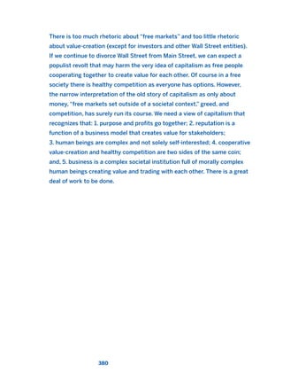 There is too much rhetoric about “free markets” and too little rhetoric
about value-creation (except for investors and other Wall Street entities).
If we continue to divorce Wall Street from Main Street, we can expect a
populist revolt that may harm the very idea of capitalism as free people
cooperating together to create value for each other. Of course in a free
society there is healthy competition as everyone has options. However,
the narrow interpretation of the old story of capitalism as only about
money, “free markets set outside of a societal context,” greed, and
competition, has surely run its course. We need a view of capitalism that
recognizes that: 1. purpose and profits go together; 2. reputation is a
function of a business model that creates value for stakeholders;
3. human beings are complex and not solely self-interested; 4. cooperative
value-creation and healthy competition are two sides of the same coin;
and, 5. business is a complex societal institution full of morally complex
human beings creating value and trading with each other. There is a great
deal of work to be done.
380
2011 B08 ETICA INGLES 013 30/12/11 11:07 Página 380
 