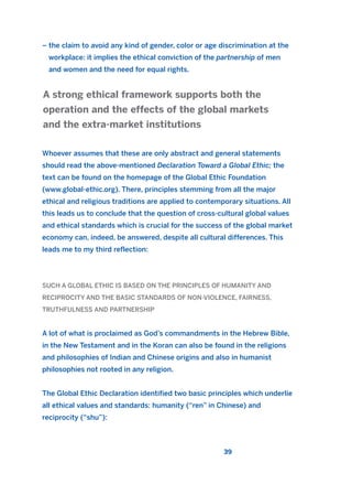 – the claim to avoid any kind of gender, color or age discrimination at the
workplace: it implies the ethical conviction of the partnership of men
and women and the need for equal rights.
Whoever assumes that these are only abstract and general statements
should read the above-mentioned Declaration Toward a Global Ethic; the
text can be found on the homepage of the Global Ethic Foundation
(www.global-ethic.org). There, principles stemming from all the major
ethical and religious traditions are applied to contemporary situations. All
this leads us to conclude that the question of cross-cultural global values
and ethical standards which is crucial for the success of the global market
economy can, indeed, be answered, despite all cultural differences. This
leads me to my third reflection:
SUCH A GLOBAL ETHIC IS BASED ON THE PRINCIPLES OF HUMANITY AND
RECIPROCITY AND THE BASIC STANDARDS OF NON-VIOLENCE, FAIRNESS,
TRUTHFULNESS AND PARTNERSHIP
A lot of what is proclaimed as God’s commandments in the Hebrew Bible,
in the New Testament and in the Koran can also be found in the religions
and philosophies of Indian and Chinese origins and also in humanist
philosophies not rooted in any religion.
The Global Ethic Declaration identified two basic principles which underlie
all ethical values and standards: humanity (“ren” in Chinese) and
reciprocity (“shu”):
A strong ethical framework supports both the
operation and the effects of the global markets
and the extra-market institutions
39
2011 B08 ETICA INGLES 001B 30/12/11 11:13 Página 39
 